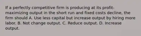 If a perfectly competitive firm is producing at its profit-maximizing output in the short run and fixed costs decline, the firm should A. Use less capital but increase output by hiring more labor. B. Not change output. C. Reduce output. D. Increase output.