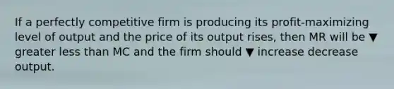 If a perfectly competitive firm is producing its​ profit-maximizing level of output and the price of its output​ rises, then MR will be ▼ greater less than MC and the firm should ▼ increase decrease output.