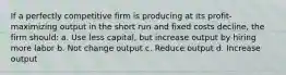 If a perfectly competitive firm is producing at its profit-maximizing output in the short run and fixed costs decline, the firm should: a. Use less capital, but increase output by hiring more labor b. Not change output c. Reduce output d. Increase output