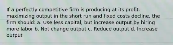 If a perfectly competitive firm is producing at its profit-maximizing output in the short run and fixed costs decline, the firm should: a. Use less capital, but increase output by hiring more labor b. Not change output c. Reduce output d. Increase output