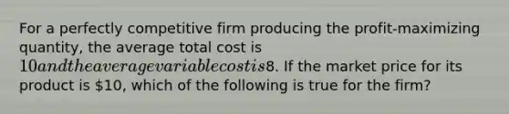 For a perfectly competitive firm producing the profit-maximizing quantity, the average total cost is 10 and the average variable cost is8. If the market price for its product is 10, which of the following is true for the firm?