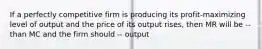 If a perfectly competitive firm is producing its profit-maximizing level of output and the price of its output rises, then MR will be -- than MC and the firm should -- output