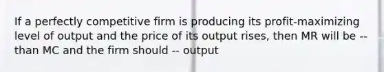 If a perfectly competitive firm is producing its profit-maximizing level of output and the price of its output rises, then MR will be -- than MC and the firm should -- output