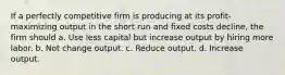 If a perfectly competitive firm is producing at its profit-maximizing output in the short run and fixed costs decline, the firm should a. Use less capital but increase output by hiring more labor. b. Not change output. c. Reduce output. d. Increase output.