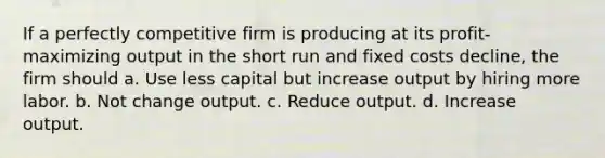 If a perfectly competitive firm is producing at its profit-maximizing output in the short run and fixed costs decline, the firm should a. Use less capital but increase output by hiring more labor. b. Not change output. c. Reduce output. d. Increase output.