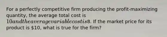 For a perfectly competitive firm producing the profit-maximizing quantity, the average total cost is 10 and the average variable cost is8. If the market price for its product is 10, what is true for the firm?