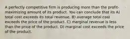 A perfectly competitive firm is producing more than the profit-maximizing amount of its product. You can conclude that its A) total cost exceeds its total revenue. B) average total cost exceeds the price of the product. C) marginal revenue is less than the price of the product. D) marginal cost exceeds the price of the product.