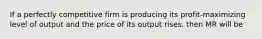 If a perfectly competitive firm is producing its​ profit-maximizing level of output and the price of its output​ rises, then MR will be