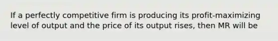 If a perfectly competitive firm is producing its​ profit-maximizing level of output and the price of its output​ rises, then MR will be