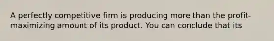 A perfectly competitive firm is producing more than the profit-maximizing amount of its product. You can conclude that its