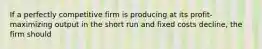 If a perfectly competitive firm is producing at its profit-maximizing output in the short run and fixed costs decline, the firm should