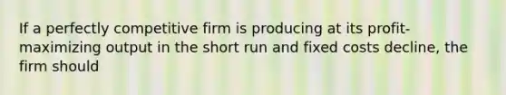 If a perfectly competitive firm is producing at its profit-maximizing output in the short run and fixed costs decline, the firm should