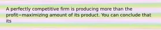 A perfectly competitive firm is producing more than the profit−maximizing amount of its product. You can conclude that its