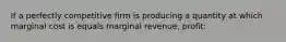 If a perfectly competitive firm is producing a quantity at which marginal cost is equals marginal revenue, profit: