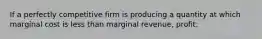 If a perfectly competitive firm is producing a quantity at which marginal cost is less than marginal revenue, profit: