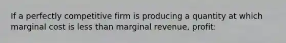 If a perfectly competitive firm is producing a quantity at which marginal cost is less than marginal revenue, profit: