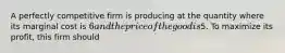 A perfectly competitive firm is producing at the quantity where its marginal cost is 6 and the price of the good is5. To maximize its profit, this firm should