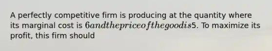 A perfectly competitive firm is producing at the quantity where its marginal cost is 6 and the price of the good is5. To maximize its profit, this firm should