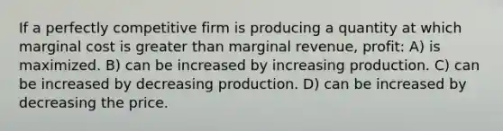 If a perfectly competitive firm is producing a quantity at which marginal cost is greater than marginal revenue, profit: A) is maximized. B) can be increased by increasing production. C) can be increased by decreasing production. D) can be increased by decreasing the price.