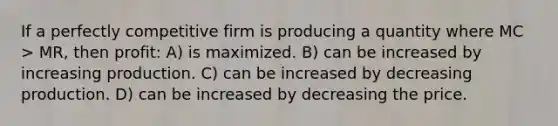 If a perfectly competitive firm is producing a quantity where MC > MR, then profit: A) is maximized. B) can be increased by increasing production. C) can be increased by decreasing production. D) can be increased by decreasing the price.