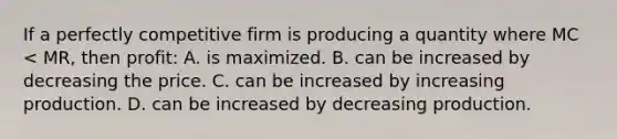 If a perfectly competitive firm is producing a quantity where MC < MR, then profit: A. is maximized. B. can be increased by decreasing the price. C. can be increased by increasing production. D. can be increased by decreasing production.