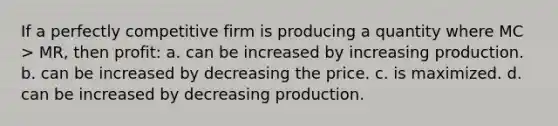 If a perfectly competitive firm is producing a quantity where MC > MR, then profit: a. can be increased by increasing production. b. can be increased by decreasing the price. c. is maximized. d. can be increased by decreasing production.