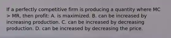 If a perfectly competitive firm is producing a quantity where MC > MR, then profit: A. is maximized. B. can be increased by increasing production. C. can be increased by decreasing production. D. can be increased by decreasing the price.