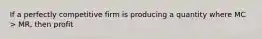 If a perfectly competitive firm is producing a quantity where MC > MR, then profit