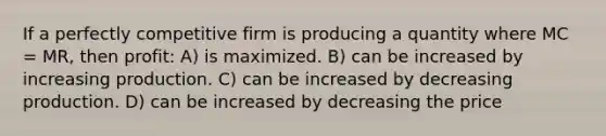 If a perfectly competitive firm is producing a quantity where MC = MR, then profit: A) is maximized. B) can be increased by increasing production. C) can be increased by decreasing production. D) can be increased by decreasing the price