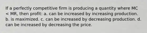 If a perfectly competitive firm is producing a quantity where MC < MR, then profit: a. can be increased by increasing production. b. is maximized. c. can be increased by decreasing production. d. can be increased by decreasing the price.