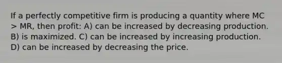 If a perfectly competitive firm is producing a quantity where MC > MR, then profit: A) can be increased by decreasing production. B) is maximized. C) can be increased by increasing production. D) can be increased by decreasing the price.