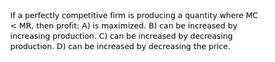 If a perfectly competitive firm is producing a quantity where MC < MR, then profit: A) is maximized. B) can be increased by increasing production. C) can be increased by decreasing production. D) can be increased by decreasing the price.