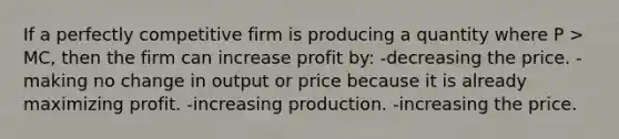 If a perfectly competitive firm is producing a quantity where P > MC, then the firm can increase profit by: -decreasing the price. -making no change in output or price because it is already maximizing profit. -increasing production. -increasing the price.