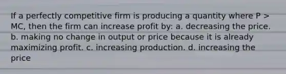 If a perfectly competitive firm is producing a quantity where P > MC, then the firm can increase profit by: a. decreasing the price. b. making no change in output or price because it is already maximizing profit. c. increasing production. d. increasing the price