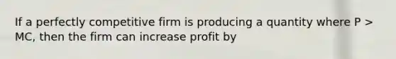 If a perfectly competitive firm is producing a quantity where P > MC, then the firm can increase profit by