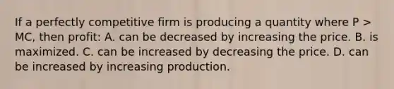 If a perfectly competitive firm is producing a quantity where P > MC, then profit: A. can be decreased by increasing the price. B. is maximized. C. can be increased by decreasing the price. D. can be increased by increasing production.