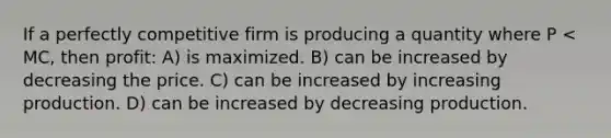 If a perfectly competitive firm is producing a quantity where P < MC, then profit: A) is maximized. B) can be increased by decreasing the price. C) can be increased by increasing production. D) can be increased by decreasing production.