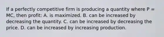 If a perfectly competitive firm is producing a quantity where P = MC, then profit: A. is maximized. B. can be increased by decreasing the quantity. C. can be increased by decreasing the price. D. can be increased by increasing production.