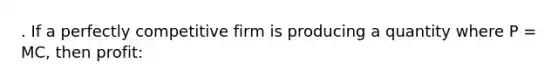 . If a perfectly competitive firm is producing a quantity where P = MC, then profit: