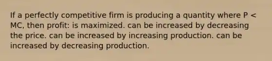 If a perfectly competitive firm is producing a quantity where P < MC, then profit: is maximized. can be increased by decreasing the price. can be increased by increasing production. can be increased by decreasing production.