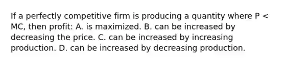 If a perfectly competitive firm is producing a quantity where P < MC, then profit: A. is maximized. B. can be increased by decreasing the price. C. can be increased by increasing production. D. can be increased by decreasing production.