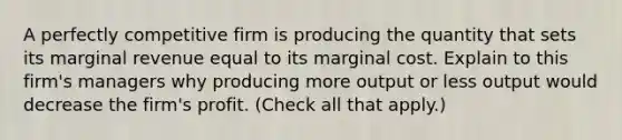 A perfectly competitive firm is producing the quantity that sets its marginal revenue equal to its marginal cost. Explain to this​ firm's managers why producing more output or less output would decrease the​ firm's profit. ​(Check all that apply​.)