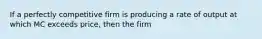 If a perfectly competitive firm is producing a rate of output at which MC exceeds price, then the firm