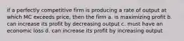 if a perfectly competitive firm is producing a rate of output at which MC exceeds price, then the firm a. is maximizing profit b. can increase its profit by decreasing output c. must have an economic loss d. can increase its profit by increasing output