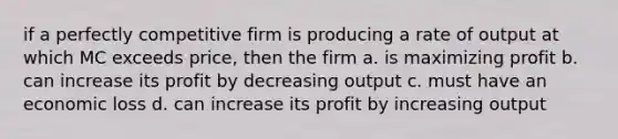 if a perfectly competitive firm is producing a rate of output at which MC exceeds price, then the firm a. is maximizing profit b. can increase its profit by decreasing output c. must have an economic loss d. can increase its profit by increasing output