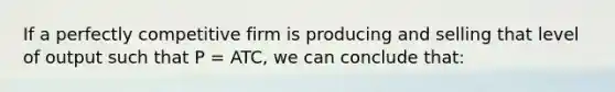 If a perfectly competitive firm is producing and selling that level of output such that P = ATC, we can conclude that: