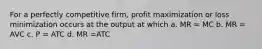 For a perfectly competitive firm, profit maximization or loss minimization occurs at the output at which a. MR = MC b. MR = AVC c. P = ATC d. MR =ATC