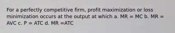 For a perfectly competitive firm, profit maximization or loss minimization occurs at the output at which a. MR = MC b. MR = AVC c. P = ATC d. MR =ATC