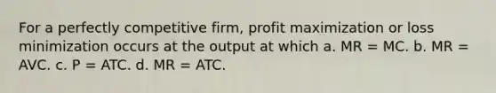 For a perfectly competitive firm, profit maximization or loss minimization occurs at the output at which a. MR = MC. b. MR = AVC. c. P = ATC. d. MR = ATC.