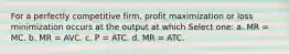 For a perfectly competitive firm, profit maximization or loss minimization occurs at the output at which Select one: a. MR = MC. b. MR = AVC. c. P = ATC. d. MR = ATC.